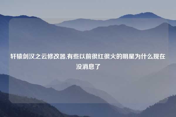 轩辕剑汉之云修改器,有些以前很红很火的明星为什么现在没消息了