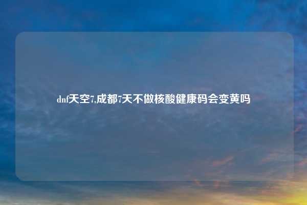 dnf天空7,成都7天不做核酸健康码会变黄吗