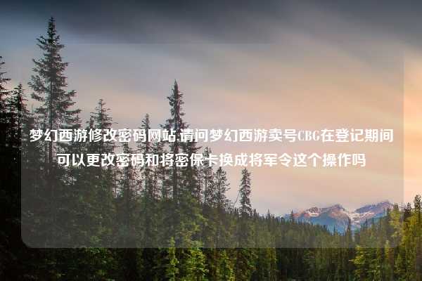 梦幻西游修改密码网站,请问梦幻西游卖号CBG在登记期间可以更改密码和将密保卡换成将军令这个操作吗