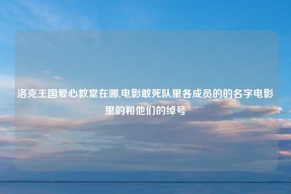 洛克王国爱心教堂在哪,电影敢死队里各成员的的名字电影里的和他们的绰号