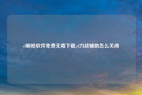 cf刷枪软件免费无毒下载,cf刀战辅助怎么关闭