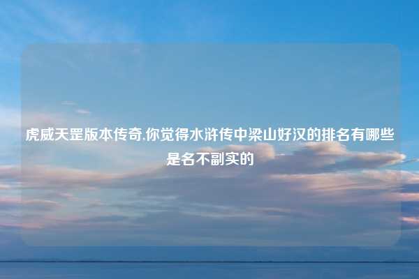 虎威天罡版本传奇,你觉得水浒传中梁山好汉的排名有哪些是名不副实的