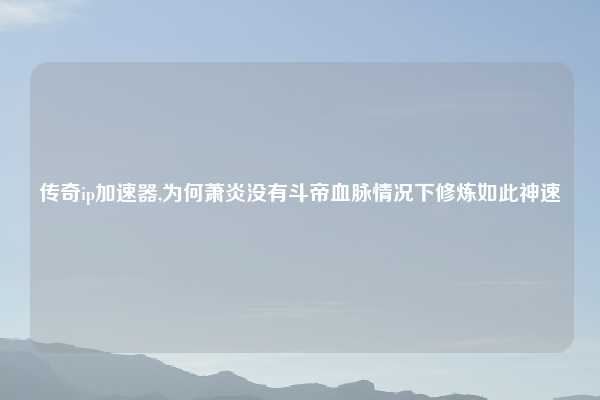 传奇ip加速器,为何萧炎没有斗帝血脉情况下修炼如此神速