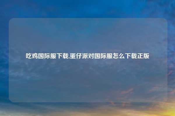 吃鸡国际服下载,蛋仔派对国际服怎么下载正版