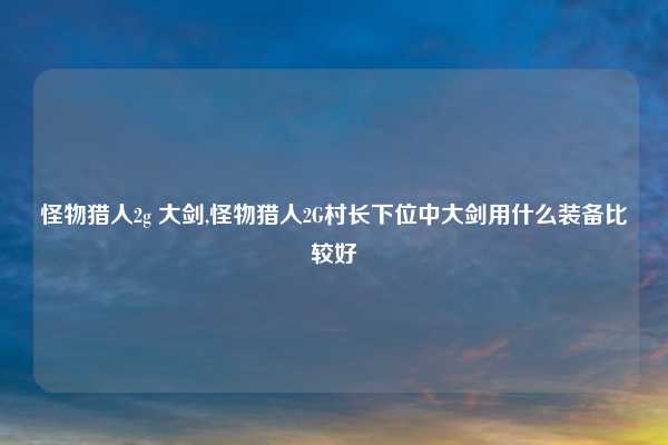 怪物猎人2g 大剑,怪物猎人2G村长下位中大剑用什么装备比较好