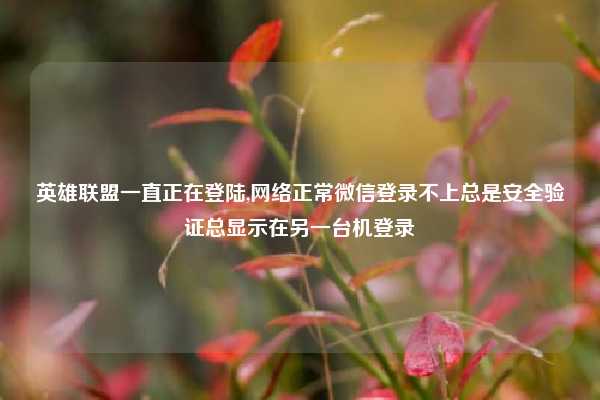 英雄联盟一直正在登陆,网络正常微信登录不上总是安全验证总显示在另一台机登录
