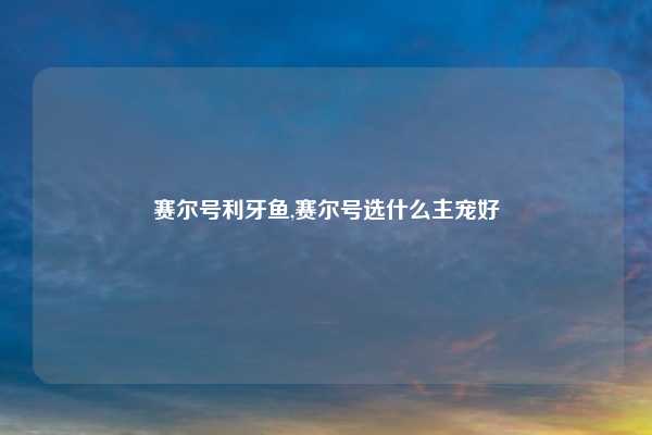 赛尔号利牙鱼,赛尔号选什么主宠好