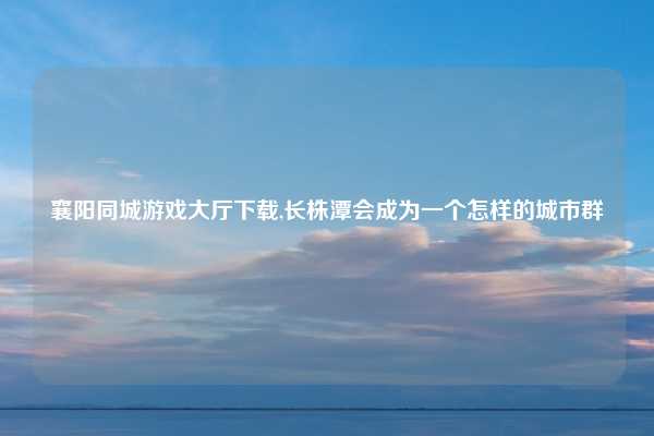 襄阳同城游戏大厅下载,长株潭会成为一个怎样的城市群