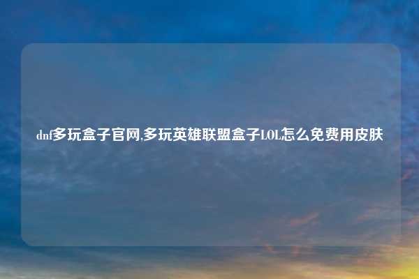 dnf多玩盒子官网,多玩英雄联盟盒子LOL怎么免费用皮肤
