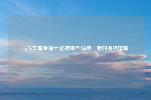qq飞车流金爵士,还有哪些值得一看的博物馆呢