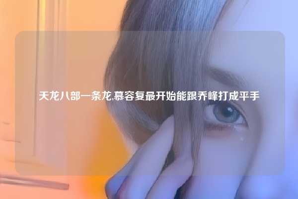 天龙八部一条龙,慕容复最开始能跟乔峰打成平手