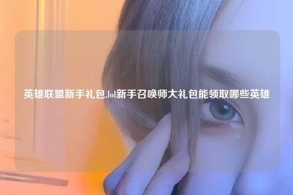英雄联盟新手礼包,lol新手召唤师大礼包能领取哪些英雄
