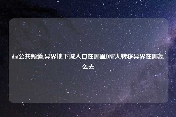 dnf公共频道,异界地下城入口在哪里DNF大转移异界在哪怎么去