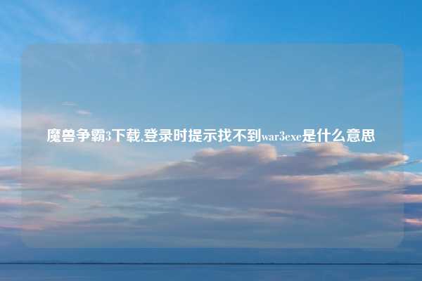 魔兽争霸3下载,登录时提示找不到war3exe是什么意思