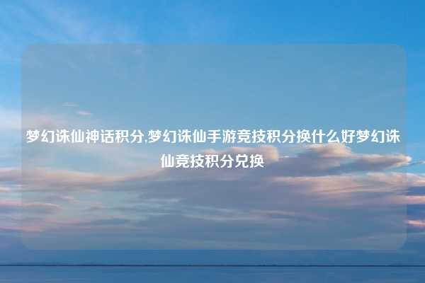 梦幻诛仙神话积分,梦幻诛仙手游竞技积分换什么好梦幻诛仙竞技积分兑换