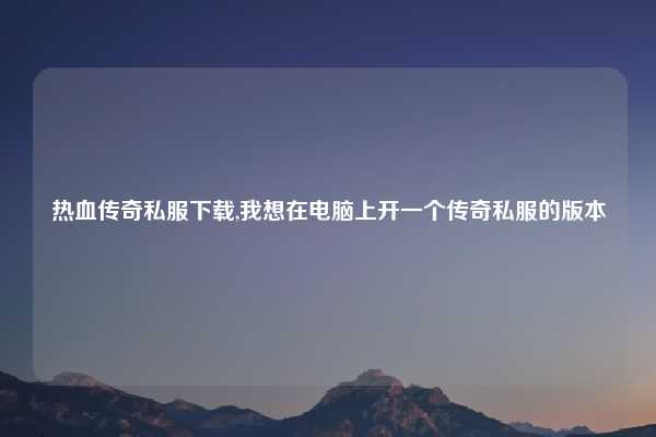 热血传奇私服下载,我想在电脑上开一个传奇私服的版本