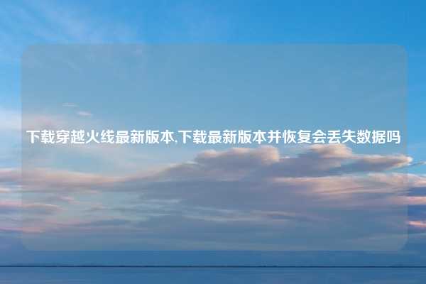 下载穿越火线最新版本,下载最新版本并恢复会丢失数据吗