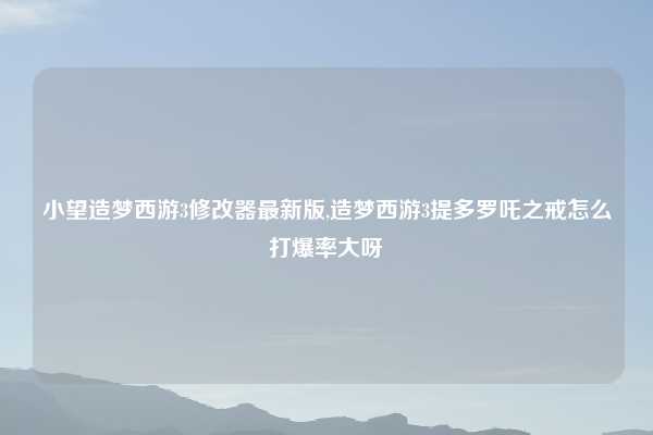 小望造梦西游3修改器最新版,造梦西游3提多罗吒之戒怎么打爆率大呀