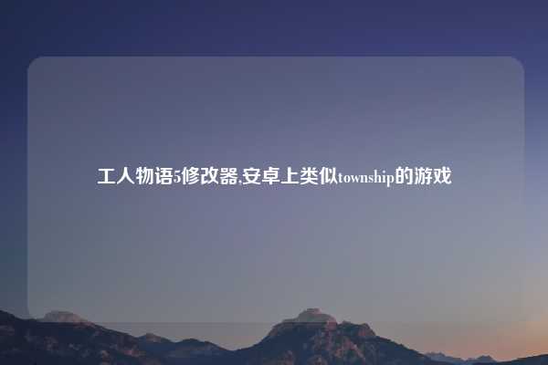 工人物语5修改器,安卓上类似township的游戏