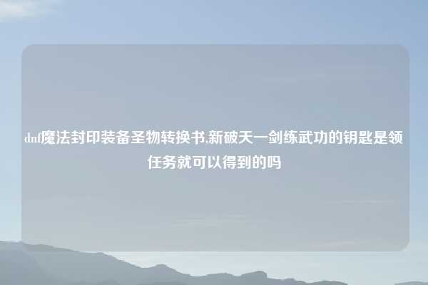 dnf魔法封印装备圣物转换书,新破天一剑练武功的钥匙是领任务就可以得到的吗