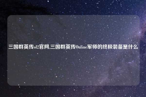 三国群英传ol2官网,三国群英传Online军师的终极装备是什么