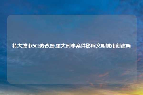 特大城市2012修改器,重大刑事案件影响文明城市创建吗