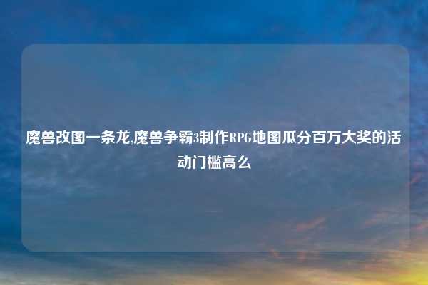魔兽改图一条龙,魔兽争霸3制作RPG地图瓜分百万大奖的活动门槛高么