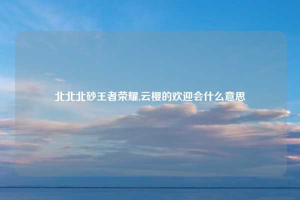 北北北砂王者荣耀,云樱的欢迎会什么意思