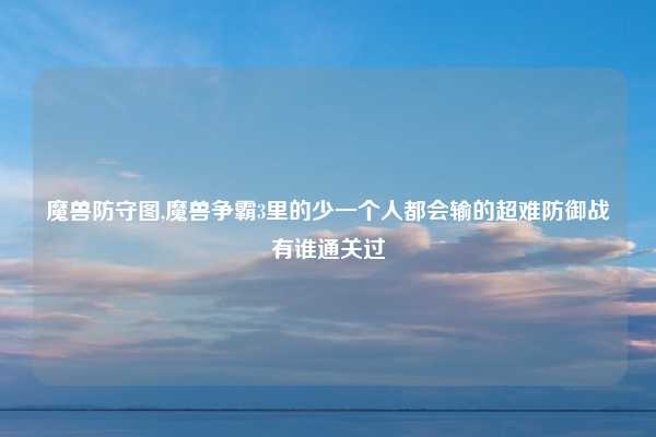 魔兽防守图,魔兽争霸3里的少一个人都会输的超难防御战有谁通关过