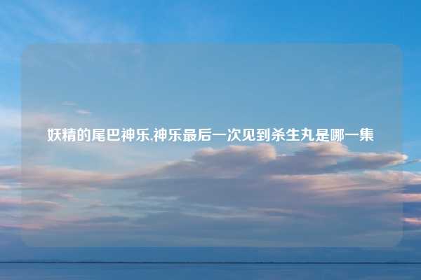 妖精的尾巴神乐,神乐最后一次见到杀生丸是哪一集