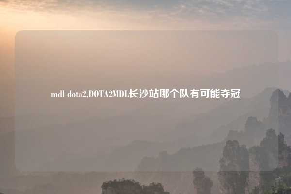 mdl dota2,DOTA2MDL长沙站哪个队有可能夺冠
