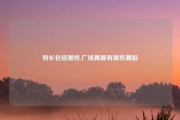 特长包括哪些,广场舞都有哪些舞蹈