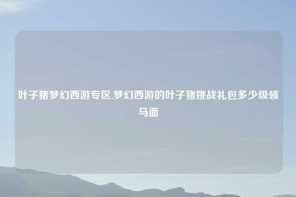 叶子猪梦幻西游专区,梦幻西游的叶子猪挑战礼包多少级领马面