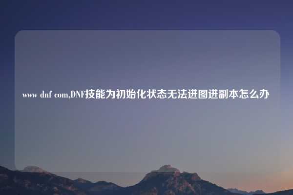 www dnf com,DNF技能为初始化状态无法进图进副本怎么办