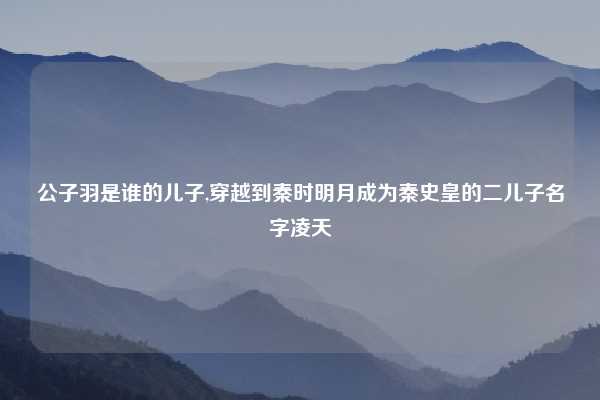 公子羽是谁的儿子,穿越到秦时明月成为秦史皇的二儿子名字凌天