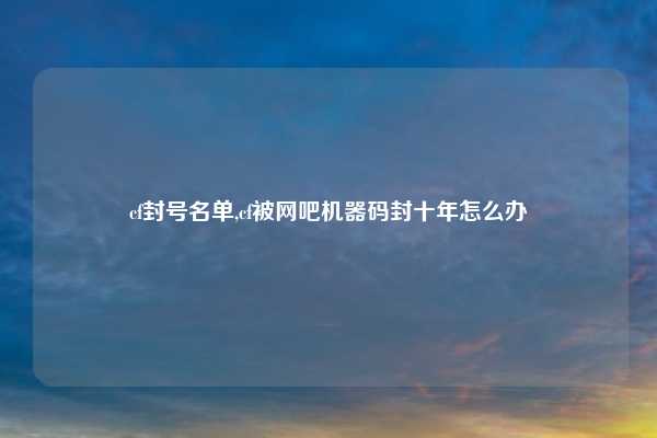 cf封号名单,cf被网吧机器码封十年怎么办