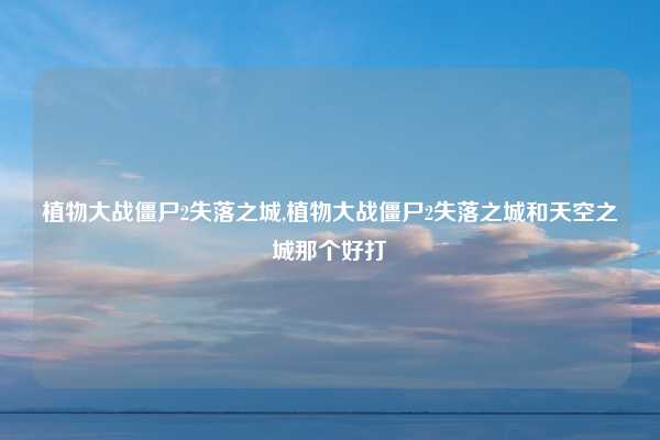 植物大战僵尸2失落之城,植物大战僵尸2失落之城和天空之城那个好打