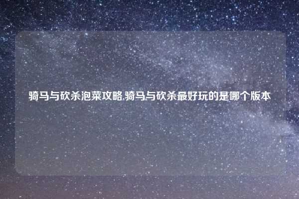 骑马与砍杀泡菜攻略,骑马与砍杀最好玩的是哪个版本
