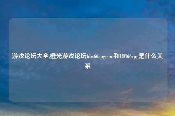 游戏论坛大全,橙光游戏论坛bbs66rpgcom和RM66rpg是什么关系