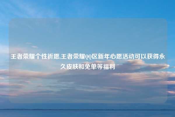 王者荣耀个性祈愿,王者荣耀QQ区新年心愿活动可以获得永久皮肤和免单等福利