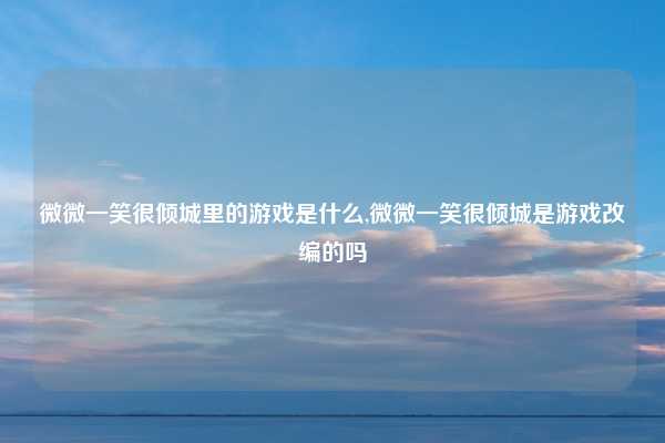 微微一笑很倾城里的游戏是什么,微微一笑很倾城是游戏改编的吗