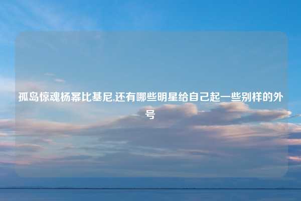 孤岛惊魂杨幂比基尼,还有哪些明星给自己起一些别样的外号