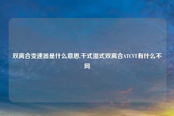 双离合变速器是什么意思,干式湿式双离合ATCVT有什么不同