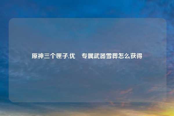 原神三个匣子,优菈专属武器雪葬怎么获得
