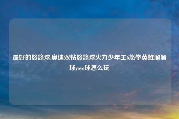 最好的悠悠球,奥迪双钻悠悠球火力少年王6悠拳英雄溜溜球yoyo球怎么玩