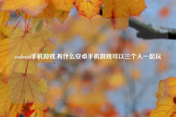 android手机游戏,有什么安卓手机游戏可以三个人一起玩