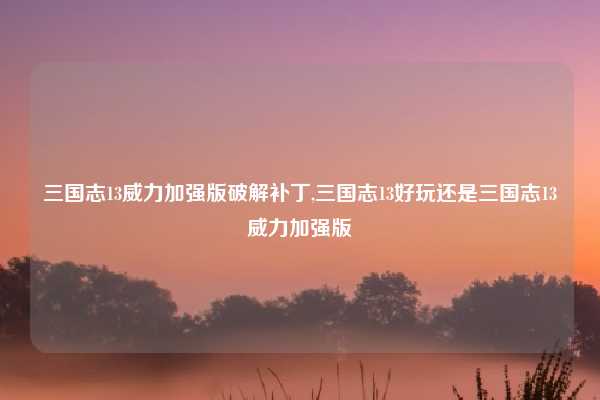 三国志13威力加强版破解补丁,三国志13好玩还是三国志13威力加强版
