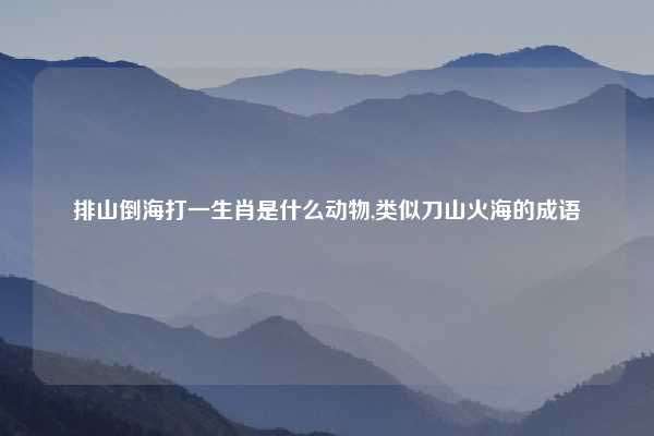 排山倒海打一生肖是什么动物,类似刀山火海的成语