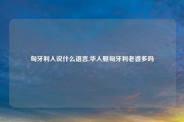 匈牙利人说什么语言,华人娶匈牙利老婆多吗