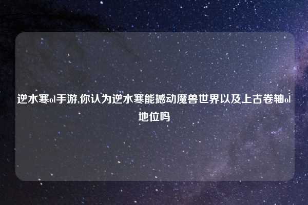 逆水寒ol手游,你认为逆水寒能撼动魔兽世界以及上古卷轴ol地位吗